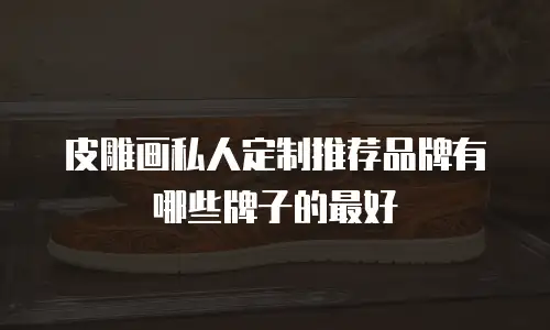 皮雕画私人定制推荐品牌有哪些牌子的最好