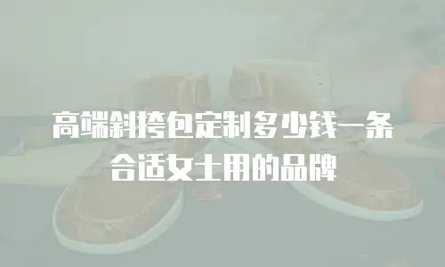 高端斜挎包定制多少钱一条合适女士用的品牌