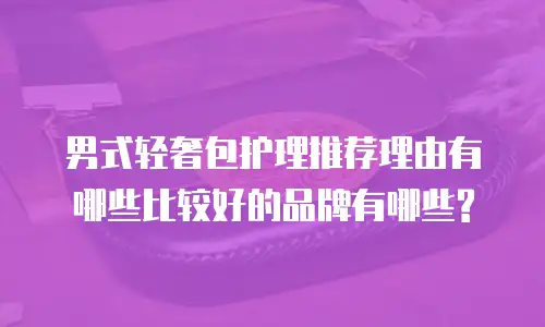 男式轻奢包护理推荐理由有哪些比较好的品牌有哪些?