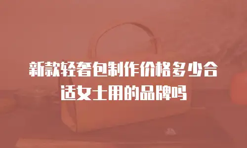 新款轻奢包制作价格多少合适女士用的品牌吗
