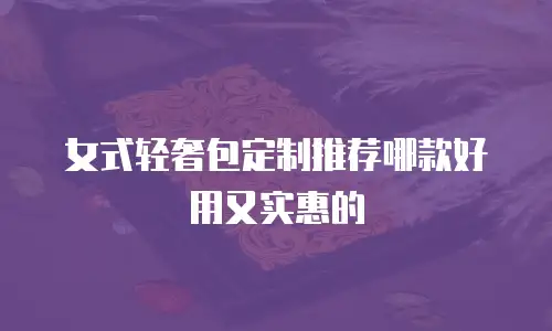 女式轻奢包定制推荐哪款好用又实惠的