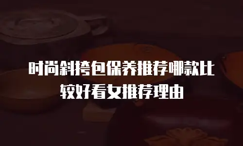时尚斜挎包保养推荐哪款比较好看女推荐理由