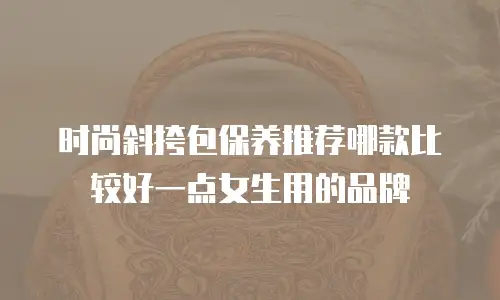 时尚斜挎包保养推荐哪款比较好一点女生用的品牌