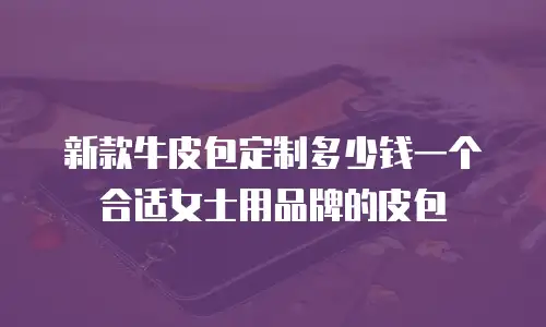 新款牛皮包定制多少钱一个合适女士用品牌的皮包