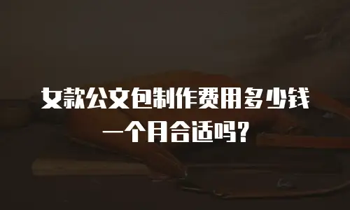 女款公文包制作费用多少钱一个月合适吗？