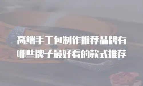 高端手工包制作推荐品牌有哪些牌子最好看的款式推荐