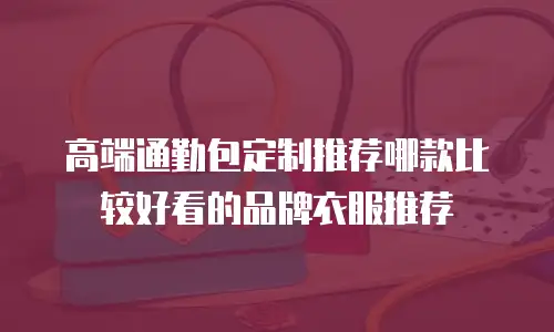高端通勤包定制推荐哪款比较好看的品牌衣服推荐