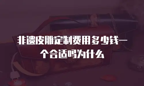 非遗皮雕定制费用多少钱一个合适吗为什么
