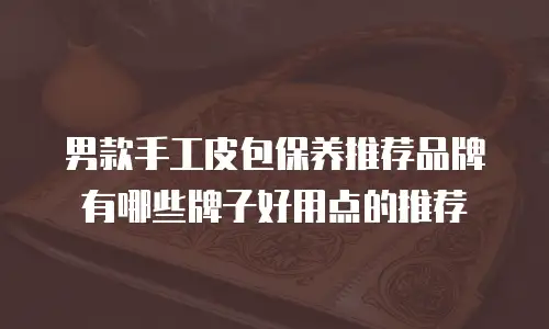 男款手工皮包保养推荐品牌有哪些牌子好用点的推荐