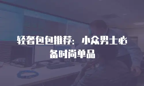 轻奢包包推荐：小众男士必备时尚单品