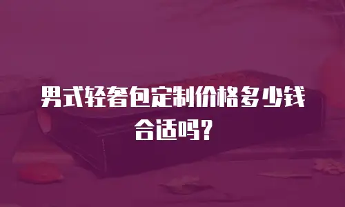 男式轻奢包定制价格多少钱合适吗？