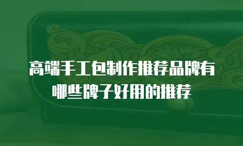 高端手工包制作推荐品牌有哪些牌子好用的推荐