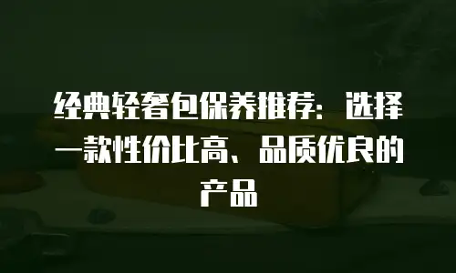 经典轻奢包保养推荐：选择一款性价比高、品质优良的产品