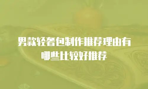 男款轻奢包制作推荐理由有哪些比较好推荐