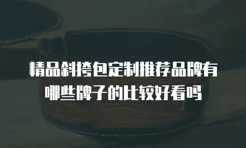 精品斜挎包定制推荐品牌有哪些牌子的比较好看吗