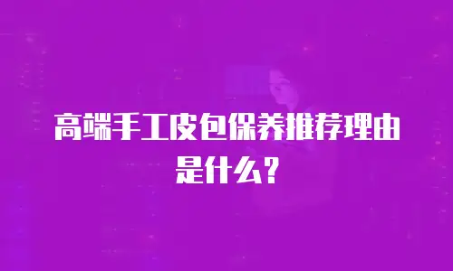高端手工皮包保养推荐理由是什么？