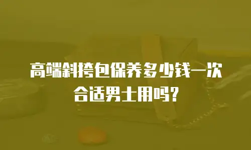 高端斜挎包保养多少钱一次合适男士用吗？