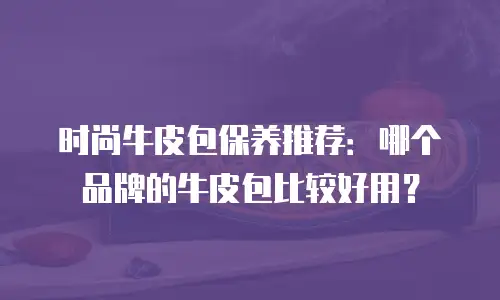 时尚牛皮包保养推荐：哪个品牌的牛皮包比较好用？