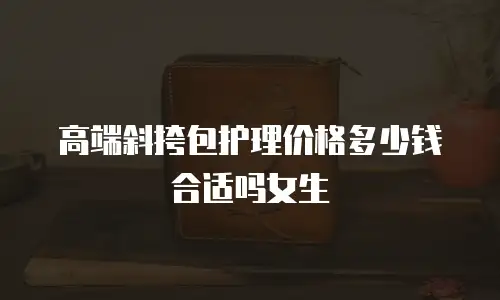 高端斜挎包护理价格多少钱合适吗女生