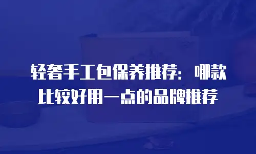 轻奢手工包保养推荐：哪款比较好用一点的品牌推荐