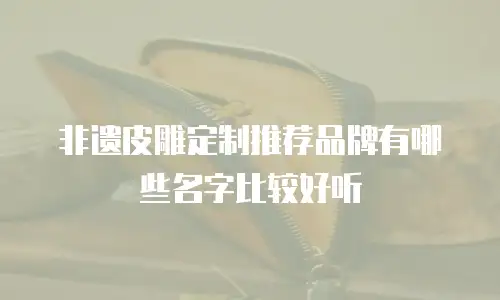非遗皮雕定制推荐品牌有哪些名字比较好听