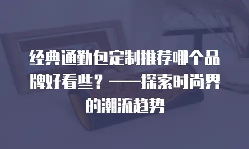 经典通勤包定制推荐哪个品牌好看些？——探索时尚界的潮流趋势