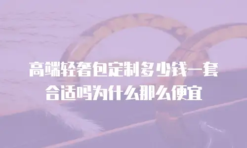 高端轻奢包定制多少钱一套合适吗为什么那么便宜