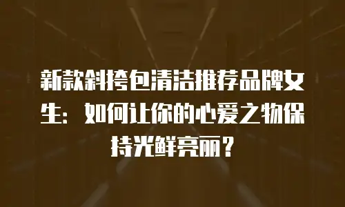 新款斜挎包清洁推荐品牌女生：如何让你的心爱之物保持光鲜亮丽？