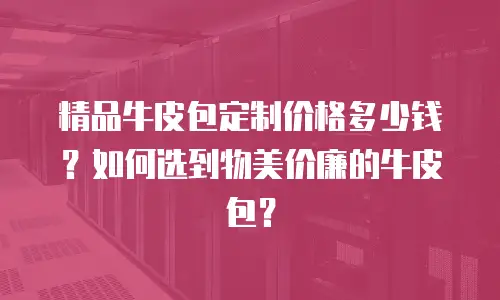 精品牛皮包定制价格多少钱？如何选到物美价廉的牛皮包？