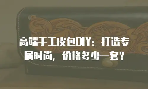 高端手工皮包DIY：打造专属时尚，价格多少一套？