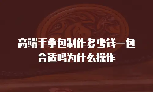 高端手拿包制作多少钱一包合适吗为什么操作