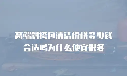 高端斜挎包清洁价格多少钱合适吗为什么便宜很多