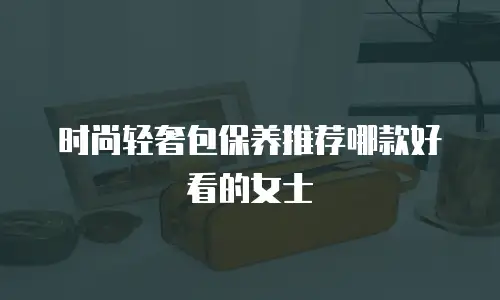 时尚轻奢包保养推荐哪款好看的女士