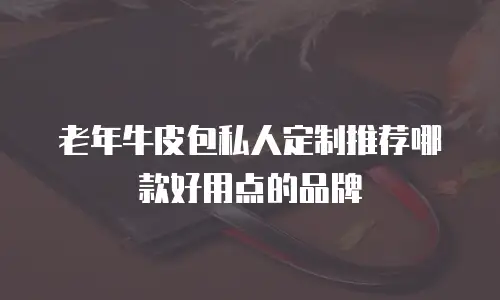 老年牛皮包私人定制推荐哪款好用点的品牌