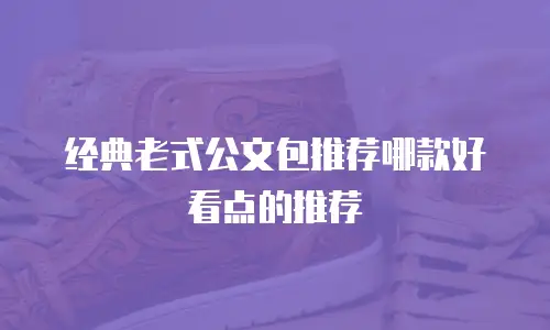 经典老式公文包推荐哪款好看点的推荐
