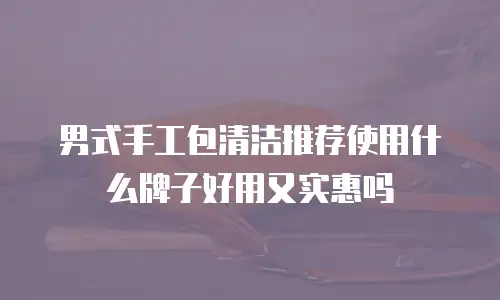 男式手工包清洁推荐使用什么牌子好用又实惠吗