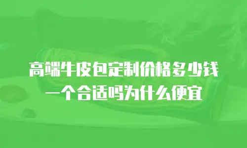 高端牛皮包定制价格多少钱一个合适吗为什么便宜