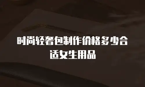 时尚轻奢包制作价格多少合适女生用品