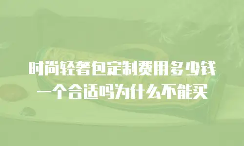 时尚轻奢包定制费用多少钱一个合适吗为什么不能买