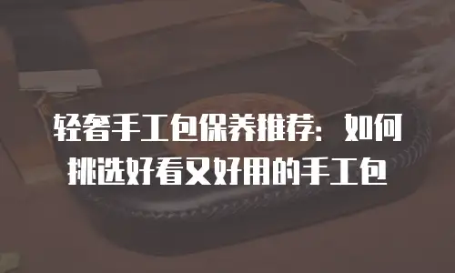轻奢手工包保养推荐：如何挑选好看又好用的手工包