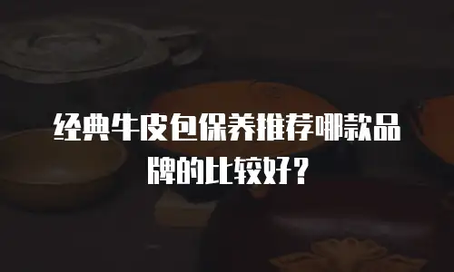经典牛皮包保养推荐哪款品牌的比较好？
