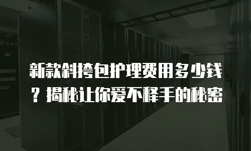 新款斜挎包护理费用多少钱？揭秘让你爱不释手的秘密