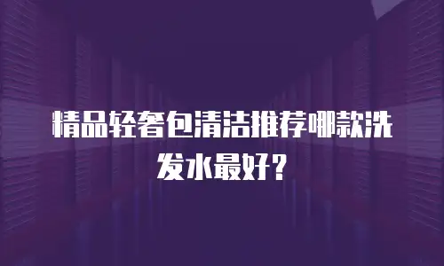 精品轻奢包清洁推荐哪款洗发水最好？