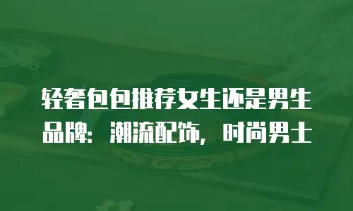 轻奢包包推荐女生还是男生品牌：潮流配饰，时尚男士