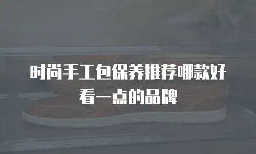 时尚手工包保养推荐哪款好看一点的品牌