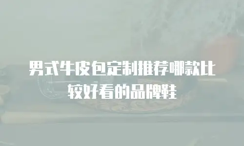 男式牛皮包定制推荐哪款比较好看的品牌鞋
