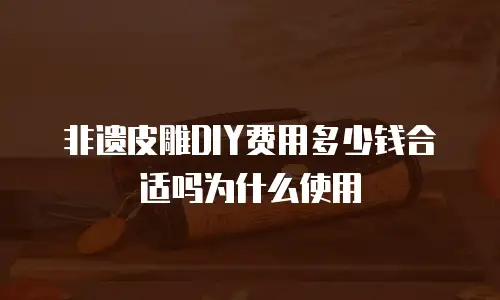 非遗皮雕DIY费用多少钱合适吗为什么使用