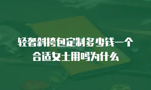 轻奢斜挎包定制多少钱一个合适女士用吗为什么