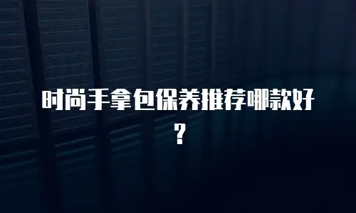 时尚手拿包保养推荐哪款好？
