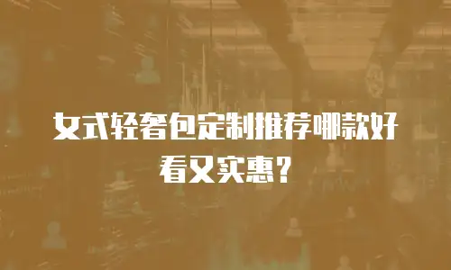 女式轻奢包定制推荐哪款好看又实惠？